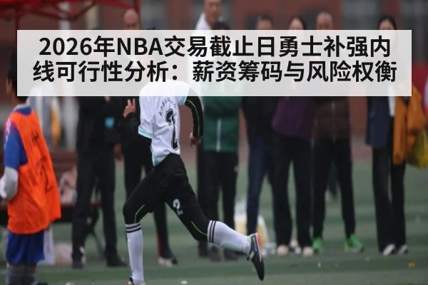 2026年NBA交易截止日勇士补强内线可行性分析：薪资筹码与风险权衡